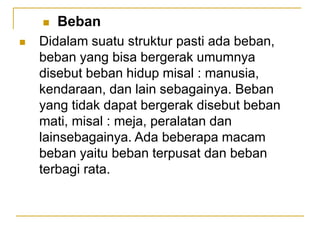  Beban
 Didalam suatu struktur pasti ada beban,
beban yang bisa bergerak umumnya
disebut beban hidup misal : manusia,
kendaraan, dan lain sebagainya. Beban
yang tidak dapat bergerak disebut beban
mati, misal : meja, peralatan dan
lainsebagainya. Ada beberapa macam
beban yaitu beban terpusat dan beban
terbagi rata.
 