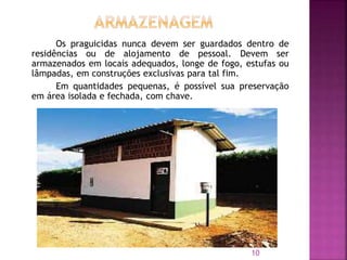 Os praguicidas nunca devem ser guardados dentro de
residências ou de alojamento de pessoal. Devem ser
armazenados em locais adequados, longe de fogo, estufas ou
lâmpadas, em construções exclusivas para tal fim.
Em quantidades pequenas, é possível sua preservação
em área isolada e fechada, com chave.
10
 