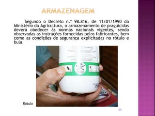 Segundo o Decreto n.º 98.816, de 11/01/1990 do
Ministério da Agricultura, o armazenamento de praguicidas
deverá obedecer às normas nacionais vigentes, sendo
observadas as instruções fornecidas pelos fabricantes, bem
como as condições de segurança explicitadas no rótulo e
bula.
11
Rótulo
 