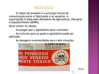 O rótulo do produto é a principal forma de
comunicação entre o fabricante e os usuários. A
autorização é dada pelo Ministério da Agricultura, Pecuária
e Abastecimento (MAPA).
Deve conter no rótulo:
As pragas que o agrotóxico deve controlar;
As culturas para as quais o agrotóxico pode ser
aplicado;
As dosagens recomendadas para cada situação;
13
Rocha
 