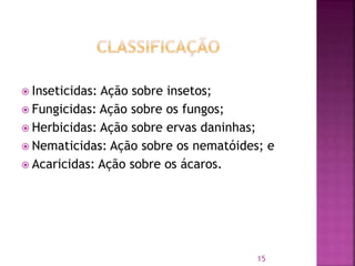  Inseticidas: Ação sobre insetos;
 Fungicidas: Ação sobre os fungos;
 Herbicidas: Ação sobre ervas daninhas;
 Nematicidas: Ação sobre os nematóides; e
 Acaricidas: Ação sobre os ácaros.
15
 