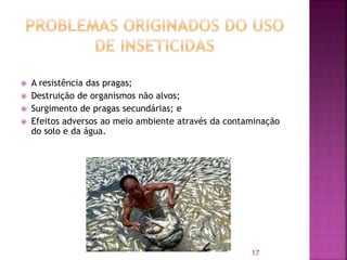  A resistência das pragas;
 Destruição de organismos não alvos;
 Surgimento de pragas secundárias; e
 Efeitos adversos ao meio ambiente através da contaminação
do solo e da água.
17
 