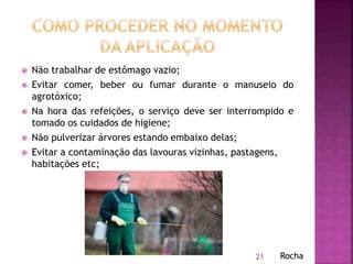  Não trabalhar de estômago vazio;
 Evitar comer, beber ou fumar durante o manuseio do
agrotóxico;
 Na hora das refeições, o serviço deve ser interrompido e
tomado os cuidados de higiene;
 Não pulverizar árvores estando embaixo delas;
 Evitar a contaminação das lavouras vizinhas, pastagens,
habitações etc;
21 Rocha
 
