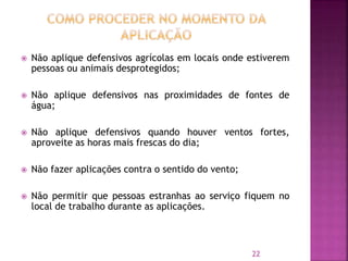  Não aplique defensivos agrícolas em locais onde estiverem
pessoas ou animais desprotegidos;
 Não aplique defensivos nas proximidades de fontes de
água;
 Não aplique defensivos quando houver ventos fortes,
aproveite as horas mais frescas do dia;
 Não fazer aplicações contra o sentido do vento;
 Não permitir que pessoas estranhas ao serviço fiquem no
local de trabalho durante as aplicações.
22
 