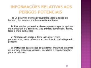a) Os possíveis efeitos prejudiciais sobre a saúde do
homem, dos animais e sobre o meio ambiente;
b) Precauções para evitar danos a pessoas que os aplicam
ou manipulam e a terceiros, aos animais domésticos, fauna,
flora e meio ambiente;
c) Símbolos de perigo e frases de advertência
padronizados, de acordo com a classificação toxicológica do
produto;
d) Instruções para o caso de acidente, incluindo sintomas
de alarme, primeiros socorros, antídotos e recomendações
para os médicos.
23
 