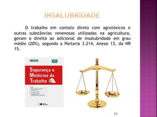 O trabalho em contato direto com agrotóxicos e
outras substâncias venenosas utilizadas na agricultura,
geram o direito ao adicional de insalubridade em grau
médio (20%), segundo a Portaria 3.214, Anexo 13, da NR
15.
24
 
