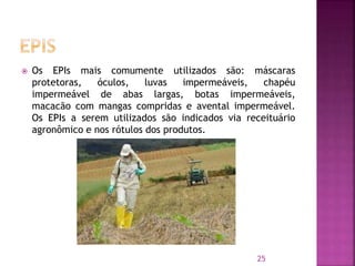  Os EPIs mais comumente utilizados são: máscaras
protetoras, óculos, luvas impermeáveis, chapéu
impermeável de abas largas, botas impermeáveis,
macacão com mangas compridas e avental impermeável.
Os EPIs a serem utilizados são indicados via receituário
agronômico e nos rótulos dos produtos.
25
 