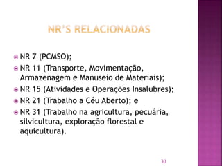  NR 7 (PCMSO);
 NR 11 (Transporte, Movimentação,
Armazenagem e Manuseio de Materiais);
 NR 15 (Atividades e Operações Insalubres);
 NR 21 (Trabalho a Céu Aberto); e
 NR 31 (Trabalho na agricultura, pecuária,
silvicultura, exploração florestal e
aquicultura).
30
 
