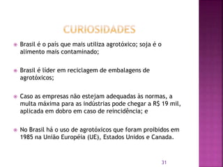  Brasil é o país que mais utiliza agrotóxico; soja é o
alimento mais contaminado;
 Brasil é líder em reciclagem de embalagens de
agrotóxicos;
 Caso as empresas não estejam adequadas às normas, a
multa máxima para as indústrias pode chegar a R$ 19 mil,
aplicada em dobro em caso de reincidência; e
 No Brasil há o uso de agrotóxicos que foram proibidos em
1985 na União Européia (UE), Estados Unidos e Canada.
31
 
