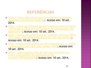  http://www.agricultura.gov.br/vegetal/qualidade-
seguranca-alimentos-bebidas; Acesso em: 10 set.
2014.
 http://www.agricultura.gov.br/vegetal/noticias/2013
/03/brasil-e-lider-em-reciclagem-de-embalagens-de-
agrotoxicos; Acesso em: 10 set. 2014.
 http://www.agricultura.gov.br/vegetal/noticias/2013
/03/mapa-intensifica-fiscalizacoes-em-agrotoxicos;
Acesso em: 10 set. 2014.
 http://www.cultivando.com.br/alimentacao_e_saude
_agrotoxicos_por_que_sao_usados.html; Acesso em:
10 set. 2014.
 http://www.sayyou.com.br/por-que-o-brasil-e-o-
maior-consumidor-de-agrotoxicos-do-
mundo#.VBTKkZRdX5M; Acesso em: 10 set. 2014.
32
 