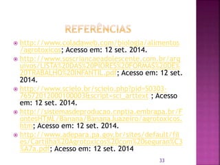  http://www.coladaweb.com/biologia/alimentos
/agrotoxicos; Acesso em: 12 set. 2014.
 http://www.soscriancaeadolescente.com.br/arq
uivos/LISTA%20DAS%20PIORES%20FORMAS%20DE%
20TRABALHO%20INFANTIL.pdf; Acesso em: 12 set.
2014.
 http://www.scielo.br/scielo.php?pid=S0303-
76572012000100003&script=sci_arttext ; Acesso
em: 12 set. 2014.
 http://sistemasdeproducao.cnptia.embrapa.br/F
ontesHTML/Banana/BananaJuazeiro/agrotoxicos.
htm; Acesso em: 12 set. 2014.
 http://www.adepara.pa.gov.br/sites/default/fil
es/Cartilha%20Agrotoxicos%20com%20seguran%C3
%A7a.pdf; Acesso em: 12 set. 2014
33
 