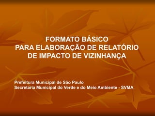 FORMATO BÁSICO
PARA ELABORAÇÃO DE RELATÓRIO
   DE IMPACTO DE VIZINHANÇA


Prefeitura Municipal de São Paulo
Secretaria Municipal do Verde e do Meio Ambiente - SVMA
 