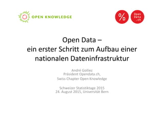 Open Data –
ein erster Schritt zum Aufbau einer
nationalen Dateninfrastruktur
André Golliez
Präsident Opendata.ch,
Swiss Chapter Open Knowledge
Schweizer Statistiktage 2015
24. August 2015, Universität Bern
 