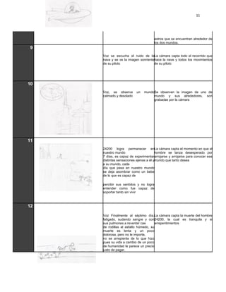 11




                                     astros que se encuentran alrededor de
                                     los dos mundos.
 9
     Voz se escucha el ruido de laLa cámara capta todo el recorrido que
     nava y se ve la imagen sonrientehace la nave y todos los movimientos
     de su piloto                    de su piloto




10
     Voz, se observa      un   mundoSe observan la imagen de uno de
     calmado y desolado             mundo y sus alrededores, son
                                    grabadas por la cámara




11
     24200 logra permanecer enLa cámara capta el momento en que el
     nuestro mundo                      hombre se lanza desesperado por
     7 días, es capaz de experimentararrojarse y arrojarse para conocer ese
     distintas sensaciones ajenas a él ymundo que tanto desea
     a su mundo, cada
     día que pasa en nuestro mundo
     se deja asombrar como un bebe
     de lo que es capaz de

     percibir sus sentidos y no logra
     entender como fue capaz de
     soportar tanto sin vivir



12

     Voz Finalmente al séptimo día,La cámara capta la muerte del hombre
     fatigado, sudando sangre y con24200, la cual es tranquila y si
     sus pulmones a reventar cae       arrepentimientos
     de rodillas al asfalto húmedo, su
     muerte es lenta y un poco
     dolorosa, pero no le importa,
     no se arrepiente de lo que hizo
     pues su vida a cambio de un poco
     de humanidad le parece un precio
     justo de pagar.
 