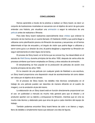 12




                                    CONCLUSIONES


       Hemos aprendido a través de la práctica a realizar un Story board, es decir un
conjunto de ilustraciones mostradas en secuencia con el objetivo de servir de guía para
entender una historia, pre visualizar una animación o seguir la estructura de una
película antes de realizarse o filmarse.
       Para éste Story board realizamos esencialmente doce viñetas que ordenan la
narración de los hechos de un cuento llamado: El Habitante 24200 y que podría llegar a
utilizarse como planificación previa a la filmación de escenas y secuencias; en él hemos
determinado el tipo de encuadre y el ángulo de visión que podría llegar a utilizarse y
servir como guía a un director de cine, él podría desglosar y segmentar su filmación sin
seguir estrictamente el orden lógico de la trama.
       El proceso de Story board, en la forma que se conoce hoy, fue desarrollado en el
estudio de Walt Disney durante principios de los años 1930, después de varios años de
procesos similares que fueron empleados en Disney y otros estudios de animación.
       El storyboarding se hizo popular en la producción de películas de acción viva
durante principios de los años 1940.
       En la creación de una película con cualquier grado de fidelidad a una escritura,
un Story board proporciona una disposición visual de acontecimientos tal como deben
ser vistos por el objetivo de la cámara.
       En el proceso de Story board, los detalles más técnicos complicados en el
trabajo de una película pueden ser descritos de manera eficiente en el cuadro (la
imagen), o en la anotación al pie del mismo.
       La elaboración de un Story board está en función directamente proporcional con
el uso: en publicidad a menudo es mucho más general para que el director y el
productor aporten con su talento y enriquezcan la filmación, mientras que en cine es
mucho más técnico y elaborado para que sirva de guía a cada miembro del equipo de
trabajo.
       También podemos encontrar Story board llenos de color o en blanco y negro,
lleno de detalles o simplemente trazos que esbozan una idea de figuras.
 