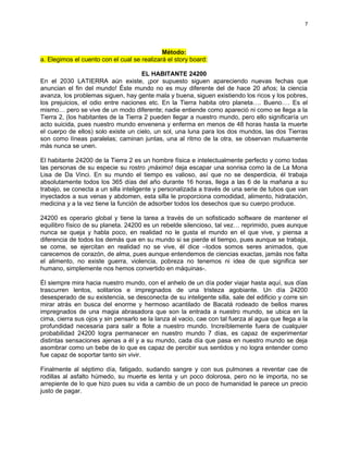 7




                                             Método:
a. Elegimos el cuento con el cual se realizará el story board:

                                      EL HABITANTE 24200
En el 2030 LATIERRA aún existe, ¡por supuesto siguen apareciendo nuevas fechas que
anuncian el fin del mundo! Éste mundo no es muy diferente del de hace 20 años; la ciencia
avanza, los problemas siguen, hay gente mala y buena, siguen existiendo los ricos y los pobres,
los prejuicios, el odio entre naciones etc. En la Tierra habita otro planeta…. Bueno…. Es el
mismo… pero se vive de un modo diferente; nadie entiende como apareció ni como se llega a la
Tierra 2, (los habitantes de la Tierra 2 pueden llegar a nuestro mundo, pero ello significaría un
acto suicida, pues nuestro mundo envenena y enferma en menos de 48 horas hasta la muerte
el cuerpo de ellos) solo existe un cielo, un sol, una luna para los dos mundos, las dos Tierras
son como líneas paralelas; caminan juntas, una al ritmo de la otra, se observan mutuamente
más nunca se unen.

El habitante 24200 de la Tierra 2 es un hombre física e intelectualmente perfecto y como todas
las personas de su especie su rostro ¡máximo! deja escapar una sonrisa como la de La Mona
Lisa de Da Vinci. En su mundo el tiempo es valioso, así que no se desperdicia, él trabaja
absolutamente todos los 365 días del año durante 16 horas, llega a las 6 de la mañana a su
trabajo, se conecta a un silla inteligente y personalizada a través de una serie de tubos que van
inyectados a sus venas y abdomen, esta silla le proporciona comodidad, alimento, hidratación,
medicina y a la vez tiene la función de adsorber todos los desechos que su cuerpo produce.

24200 es operario global y tiene la tarea a través de un sofisticado software de mantener el
equilibro físico de su planeta. 24200 es un rebelde silencioso, tal vez… reprimido, pues aunque
nunca se queja y habla poco, en realidad no le gusta el mundo en el que vive, y piensa a
diferencia de todos los demás que en su mundo si se pierde el tiempo, pues aunque se trabaja,
se come, se ejercitan en realidad no se vive, él dice –todos somos seres animados, que
carecemos de corazón, de alma, pues aunque entendemos de ciencias exactas, jamás nos falta
el alimento, no existe guerra, violencia, pobreza no tenemos ni idea de que significa ser
humano, simplemente nos hemos convertido en máquinas-.

Él siempre mira hacia nuestro mundo, con el anhelo de un día poder viajar hasta aquí, sus días
trascurren lentos, solitarios e impregnados de una tristeza agobiante. Un día 24200
desesperado de su existencia, se desconecta de su inteligente silla, sale del edificio y corre sin
mirar atrás en busca del enorme y hermoso acantilado de Bacatá rodeado de bellos mares
impregnados de una magia abrasadora que son la entrada a nuestro mundo, se ubica en la
cima, cierra sus ojos y sin pensarlo se la lanza al vacio, cae con tal fuerza al agua que llega a la
profundidad necesaria para salir a flote a nuestro mundo. Increíblemente fuera de cualquier
probabilidad 24200 logra permanecer en nuestro mundo 7 días, es capaz de experimentar
distintas sensaciones ajenas a él y a su mundo, cada día que pasa en nuestro mundo se deja
asombrar como un bebe de lo que es capaz de percibir sus sentidos y no logra entender como
fue capaz de soportar tanto sin vivir.

Finalmente al séptimo día, fatigado, sudando sangre y con sus pulmones a reventar cae de
rodillas al asfalto húmedo, su muerte es lenta y un poco dolorosa, pero no le importa, no se
arrepiente de lo que hizo pues su vida a cambio de un poco de humanidad le parece un precio
justo de pagar.
 