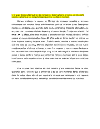 8




b. El grupo debe analizar qué tipo de montaje que deben aplicar a la historia y evidenciarlo
(decirlo, explicarlo, a sus compañeros porque sirve ese tipo de montaje).

       Hemos analizado el cuento en Montaje de acciones paralelas o acciones
simultáneas: dos historias tiende a encontrarse o partir de un mismo punto. Éste tipo de
montaje es el ideal porque permite darle mucho dinamismo. Presenta alternadamente
acciones que ocurren en distintos lugares y al mismo tiempo. Por ejemplo el relato del
HABITANTE 24200, este relato muestra la existencia de dos mundo paralelos, primero
nuestra un mundo parecido al de hacen 20 años atrás, en donde existen los pobres, los
ricos, la gente buena y la gente mala. Posteriormente muestra el mismo mundo pero
con otro estilo de vida muy diferente al primer mundo que se muestra, en este nuevo
mundo no existe el dinero, lo bueno, lo malo, los placeres ni mucho menos la riqueza,
solo se muestra un hombre que trabaja día y noche hasta llegar el momento en que se
cansa y desea sentir lo mismo que sienten los hombres normales por lo tanto desea
experimentar todas aquellas cosas y situaciones que se viven en el primer mundo que
se muestra.


       Este montaje nos muestra los dos mundos y sus diferentes forma de vivir,
queriendo dar a entender que el primero es el de los seres humanos donde existe toda
clase de vicios, placer etc., el otro muestra la persona que trabaja como una maquina
sin parar y sin tener el espacio y el tiempo para llevar una vida normal de humanos.
 