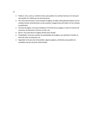 17.

      Publicar: sirve, como su nombre lo dice, para publicar los cambios hechos en el sitio para
      que puedan ser visibles por las otras personas.
      Ver: tiene dos funciones, la de visualizar la página sin haber sido publicada todavía con los
      cambios hechos recientemente y la de visualizar la página fuera del editor con los cambios
      ya publicados.
      Formato de página: sirve para establecer el formato de una página, es decir el número de
      columnas, las divisiones, la forma, el color, etc.
      Borrar: sirve para borrar la página dónde estás situado.
      Propiedades: sirve para cambiar las propiedades de la página, por ejemplo el nombre, la
      dirección web, las etiquetas, etc.
      Seguridad: sirve para dar exclusividad a algunas páginas y elementos que pueden ser
      accedidos solo por personas sellecionadas.
 
