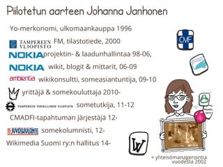 Piilotetun aarteen Johanna Janhonen
Yo-merkonomi, ulkomaankauppa 1996
FM, tilastotiede, 2000
projektin- & laadunhallintaa 98-06,
wikit, blogit & mittarit, 06-09
wikikonsultti, someasiantuntija, 09-10
yrittäjä & somekouluttaja 2010-
sometutkija, 11-12
CMADFI-tapahtuman järjestäjä 12-
somekolumnisti, 12-
Wikimedia Suomi ry:n hallitus 14-
+ yhteisömanagerointia
vuodesta 2002
 