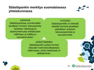 Säästöpankin merkitys suomalaisessa yhteiskunnassa 
ASIAKAS Säästöpankissa ymmärretään tavallisen ihmisen talousasioita, tarjotaan ratkaisuja ja asiantuntemusta arkitalouden hallintaan ja hallittuun vaurastumiseen. 
SÄÄSTÄMINEN Säästöpankki auttaa ihmisiä talouden kokonaisvaltaisessa hallinnassa, jonka keskiössä on säästäminen. 
YHTEISÖ Säästöpankille on tärkeää edistää toiminta-alueillaan paikallisen yhteisön talousosaamista ja vaurastumista. 
10  