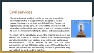 Civil services
The administrative machinery or the bureaucracy is one of the
important branches of the government. It is called as the civil
service.Civilservants are trained and skilled officers. They do not
represent any political party. The tenure of the officers does not
depend on the fate of the government as well. It is their responsibility
to assist the ministers in drafting the policies and also executing them.
The makers of the constitution wanted the impartial selection of civil
servants and primarily on the basis of merit. Thus, the responsibility of
recruiting the civil servants has been given to the union public service
commission(UPSC). Officers selected by the UPSC for Indian
administrative service (IAS),Indian police service (IPS),and Indian forest
service (IFS) are recruited and trained by the central government. They
work at both the centreand the state level.
 