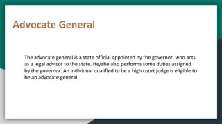 Advocate General
The advocate general is a state official appointed by the governor, who acts
as a legal advisor to the state. He/she also performs some duties assigned
by the governor. An individual qualified to be a high court judge is eligible to
be an advocate general.
 