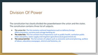 Division Of Power
The constitution has clearly divided the powerbetween the union and the states.
The constitution contains three list of subjects.
● The union list- The list contains national importance such as defence,foreign
affairs,insurance, currency and coinage banking etc
● The state lists- This list contains local importance such as public health, sanitation public
order and police, water supply and irrigation agriculture,local government etc
● The concurrent list- The list contain of subject such as economic and social planning, welfare
of labour, education,newspaper, elctricit and factories, etc
 