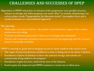 Challenges and Successes of DPEP
Opposition to DPEP and points of criticism of the programme were parallel structure,
  reliance on foreign aid, elitist program, too much “play” in schools, all planning—no
  action, project mode “inappropriate for education sector”, incomplete focus and a
  teacher resistance to a decentralized approach.

The upswing:
• While there was much criticism, the positive and enthusiastic support from various
   sectors was very strong
• Teachers involvement generated a fresh wave of energy and enthusiasm
• Parents and community members were involved from the beginning and this created a
   sense of ownership and pride

DPEP is meeting its goals and is bringing success to those students who need it most.
• The target of universal primary enrollment is close to being met in the phase I districts
• Enrollment of phase II districts is above the national average and schools are
  continuously being added to the program
• Enrollment of girls has been achieved by most of the districts
• Social equity has improved and DPEP continues to reach out to tribal areas
 