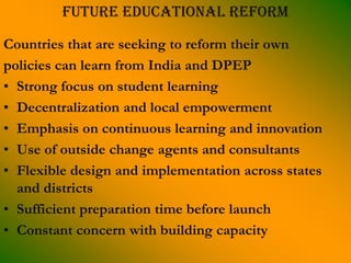 Future educational reform

Countries that are seeking to reform their own
policies can learn from India and DPEP
• Strong focus on student learning
• Decentralization and local empowerment
• Emphasis on continuous learning and innovation
• Use of outside change agents and consultants
• Flexible design and implementation across states
  and districts
• Sufficient preparation time before launch
• Constant concern with building capacity
 