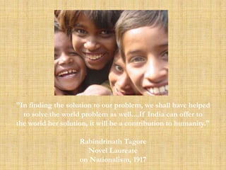 "In finding the solution to our problem, we shall have helped
  to solve the world problem as well....If India can offer to
the world her solution, it will be a contribution to humanity."

                    Rabindrinath Tagore
                      Novel Laureate
                    on Nationalism, 1917
 