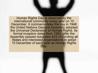 Human Rights Day is observed by the
   international community every year on 10
 December. It commemorates the day in 1948
the United Nations General Assembly adopted
the Universal Declaration of Human Rights. Its
  formal inception dates from 1950, after the
Assembly passed resolution 423 (V) inviting all
 States and interested organizations to adopt
 10 December of each year as Human Rights
                     Day.
 