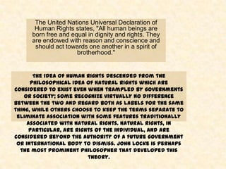 The United Nations Universal Declaration of
       Human Rights states, "All human beings are
      born free and equal in dignity and rights. They
      are endowed with reason and conscience and
       should act towards one another in a spirit of
                      brotherhood."


       The idea of human rights descended from the
      philosophical idea of natural rights which are
considered to exist even when trampled by governments
    or society; some recognize virtually no difference
between the two and regard both as labels for the same
thing, while others choose to keep the terms separate to
 eliminate association with some features traditionally
     associated with natural rights. Natural rights, in
      particular, are rights of the individual, and are
considered beyond the authority of a future government
 or international body to dismiss. John Locke is perhaps
  the most prominent philosopher that developed this
                          theory.
 