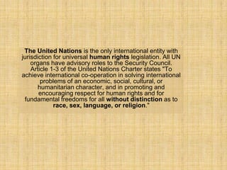 The United Nations is the only international entity with
jurisdiction for universal human rights legislation. All UN
    organs have advisory roles to the Security Council.
    Article 1-3 of the United Nations Charter states "To
achieve international co-operation in solving international
        problems of an economic, social, cultural, or
       humanitarian character, and in promoting and
       encouraging respect for human rights and for
 fundamental freedoms for all without distinction as to
             race, sex, language, or religion."
 