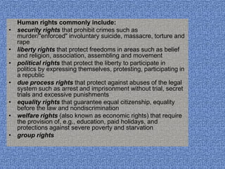 Human rights commonly include:
•   security rights that prohibit crimes such as
    murder/"enforced" involuntary suicide, massacre, torture and
    rape
•   liberty rights that protect freedoms in areas such as belief
    and religion, association, assembling and movement
•   political rights that protect the liberty to participate in
    politics by expressing themselves, protesting, participating in
    a republic
•   due process rights that protect against abuses of the legal
    system such as arrest and imprisonment without trial, secret
    trials and excessive punishments
•   equality rights that guarantee equal citizenship, equality
    before the law and nondiscrimination
•   welfare rights (also known as economic rights) that require
    the provision of, e.g., education, paid holidays, and
    protections against severe poverty and starvation
•   group rights
 
