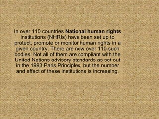 In over 110 countries National human rights
   institutions (NHRIs) have been set up to
protect, promote or monitor human rights in a
 given country. There are now over 110 such
bodies. Not all of them are compliant with the
 United Nations advisory standards as set out
 in the 1993 Paris Principles, but the number
 and effect of these institutions is increasing.
 