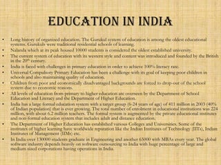 EDUCATION IN INDIA
•   Long history of organized education. The Gurukul system of education is among the oldest educational
    systems. Gurukuls were traditional residential schools of learning.
•   Nalanda which at its peak housed 10000 students is considered the oldest established university.
•   The current system of education with its western style and content was introduced and founded by the British
    in the 20th century.
•   India is faced with challenges in primary education in order to achieve 100% literacy rate.
•   Universal Compulsory Primary Education has been a challenge with its goal of keeping poor children in
    schools and also maintaining quality of education.
•   Children from poor and economically disadvantaged backgrounds are forced to drop-out of the school
    system due to economic reasons.
•   All levels of education from primary to higher education are overseen by the Department of School
    Education and Literacy and the Department of Higher Education.
•   India has a large formal education system with a target group (6-24 years of age) of 411 million in 2003 (40%
    of Indian population) that is ever growing. The total number of enrolment in educational institutions was 224
    million, with about 6.2 million teachers. The formal system is augmented by the private educational institutes
    and non-formal education system that includes adult and distance education.
•   The Department of Higher Education has established various Colleges and Universities. Some of the
    institutes of higher learning have worldwide reputation like the Indian Institutes of Technology (IITs), Indian
    Institutes of Management (IIMs) etc.
•   In India over 130000 students graduate in Engineering and another 65000 with MBAs every year. The global
    software industry depends heavily on software outsourcing to India with huge percentage of large and
    medium sized corporations having operations in India.
 