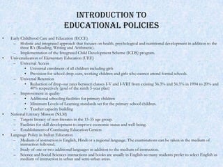 INTRODUCTION TO
                                   EDUCATIONAL POLICIES
•   Early Childhood Care and Education (ECCE)
     – Holistic and integrated approach that focuses on health, psychological and nutritional development in addition to the
          three R’s (Reading, Writing and Arithmetic).
     – Implementation of the Integrated Child Development Scheme (ICDS) program.
•   Universalization of Elementary Education (UEE)
     – Universal Access
             • Universal enrolment of all children including girls
             • Provision for school drop-outs, working children and girls who cannot attend formal schools.
     – Universal Retention
             • Reduction of drop-out rates between classes I-V and I-VIII from existing 36.3% and 56.5% in 1994 to 20% and
                40% respectively (goal of the ninth 5-year plan)
     – Improvement in quality
             • Additional schooling facilities for primary children
             • Minimum Levels of Learning standards set for the primary school children.
             • Teacher capacity building
•   National Literacy Mission (NLM)
     – Targets literacy of non-literates in the 15-35 age group.
     – Facilities for skill development to improve economic status and well-being.
     – Establishment of Continuing Education Centers
•   Language Policy in Indian Education
     – Medium of instruction is English, Hindi or a regional language. The examinations can be taken in the medium of
          instruction followed.
     – Study of one or two additional languages in addition to the medium of instruction.
     – Science and Social Sciences instructions and books are usually in English so many students prefer to select English as
          medium of instruction in urban and semi-urban areas.
 