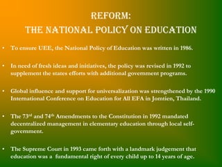 Reform:
         The National Policy on Education
• To ensure UEE, the National Policy of Education was written in 1986.

• In need of fresh ideas and initiatives, the policy was revised in 1992 to
  supplement the states efforts with additional government programs.

• Global influence and support for universalization was strengthened by the 1990
  International Conference on Education for All EFA in Jomtien, Thailand.

• The 73rd and 74th Amendments to the Constitution in 1992 mandated
  decentralized management in elementary education through local self-
  government.

• The Supreme Court in 1993 came forth with a landmark judgement that
  education was a fundamental right of every child up to 14 years of age.
 