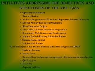 Initiatives addressing the objectives and
         strategies of the NPE 1986
             • Operation Blackboard
             • Decentralization
             • National Programme of Nutritional Support to Primary Education
             • District Primary Education Programme
             • Bihar Education Project
             • Uttan Pradesh Basic Education Programme
             • Community Mobilization and Participation
             • Andhra Pradesh Primary Education Project
             • Shiksha Karmi Project
             • Lok Jumbish Project
    Core Principles of the District Primary Education Programme DPEP
             • Holistic planning
             • Equity focus
             • Decentralized design and management with community participation
             • Quality focus
             • Flexibility
             • Capacity building
 