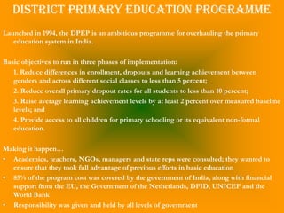 District Primary Education Programme
Launched in 1994, the DPEP is an ambitious programme for overhauling the primary
   education system in India.

Basic objectives to run in three phases of implementation:
   1. Reduce differences in enrollment, dropouts and learning achievement between
   genders and across different social classes to less than 5 percent;
   2. Reduce overall primary dropout rates for all students to less than 10 percent;
   3. Raise average learning achievement levels by at least 2 percent over measured baseline
   levels; and
   4. Provide access to all children for primary schooling or its equivalent non-formal
   education.

Making it happen…
• Academics, teachers, NGOs, managers and state reps were consulted; they wanted to
  ensure that they took full advantage of previous efforts in basic education
• 85% of the program cost was covered by the government of India, along with financial
  support from the EU, the Government of the Netherlands, DFID, UNICEF and the
  World Bank
• Responsibility was given and held by all levels of government
 