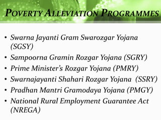 POVERTY ALLEVIATION PROGRAMMES

• Swarna Jayanti Gram Swarozgar Yojana
  (SGSY)
• Sampoorna Gramin Rozgar Yojana (SGRY)
• Prime Minister’s Rozgar Yojana (PMRY)
• Swarnajayanti Shahari Rozgar Yojana (SSRY)
• Pradhan Mantri Gramodaya Yojana (PMGY)
• National Rural Employment Guarantee Act
  (NREGA)
 