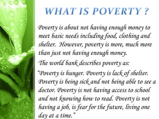Poverty is about not having enough money to
 meet basic needs including food, clothing and
 shelter. However, poverty is more, much more
 than just not having enough money.
 The world bank describes poverty as:
“Poverty is hunger. Poverty is lack of shelter.
 Poverty is being sick and not being able to see a
 doctor. Poverty is not having access to school
 and not knowing how to read. Poverty is not
 having a job, is fear for the future, living one
 day at a time.”
 