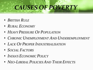 CAUSES OF POVERTY
•   BRITISH RULE
•   RURAL ECONOMY
•   HEAVY PRESSURE OF POPULATION
•   CHRONIC UNEMPLOYMENT AND UNDEREMPLOYMENT
•   LACK OF PROPER INDUSTRIALISATION
•   SOCIAL FACTORS
•   INDIA’S ECONOMIC POLICY
•   NEO-LIBERAL POLICIES AND THEIR EFFECTS
 