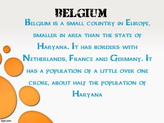 Belgium
•Belgium is a small country in Europe,
•smaller in area than the state of
•Haryana. It has borders with
•Netherlands, France and Germany. It
•has a population of a little over one
•crore, about half the population of
•Haryana
 