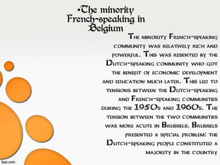 •The minority French-speaking
community was relatively rich and
powerful. This was resented by the
Dutch-speaking community who got
the benefit of economic development
and education much later. This led to
tensions between the Dutch-speaking
and French-speaking communities
during the 1950s and 1960s. The
tension between the two communities
was more acute in Brussels. Brussels
presented a special problem: the
Dutch-speaking people constituted a
majority in the country
•The minority
French-speaking in
Belgium
 
