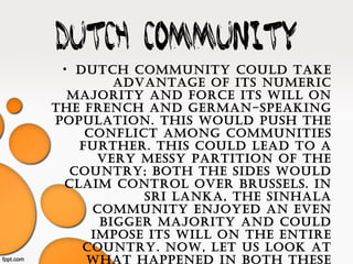 Dutch community
• Dutch community coulD take
aDvantage of its numeric
majority anD force its will on
the french anD german-speaking
population. this woulD push the
conflict among communities
further. this coulD leaD to a
very messy partition of the
country; both the siDes woulD
claim control over brussels. in
sri lanka, the sinhala
community enjoyeD an even
bigger majority anD coulD
impose its will on the entire
country. now, let us look at
what happeneD in both these
 