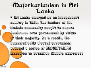 Majoritarianism in Sri
Lanka
• Sri Lanka emerged as an independent
country in 1948. The leaders of the
Sinhala community sought to secure
dominance over government by virtue
of their majority. As a result, the
democratically elected government
adopted a series of MAJORITARIAN
measures to establish Sinhala supremacy
 