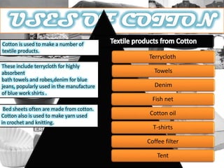 Terrycloth
Towels
Denim
Fish net
Cotton oil
T-shirts
Coffee filter
Tent
Cotton is used to make a number of
textile products.
These include terrycloth for highly
absorbent
bath towels and robes,denim for blue
jeans, popularly used in the manufacture
of blue work shirts .
Bed sheets often are made from cotton.
Cotton also is used to make yarn used
in crochet and knitting.
 