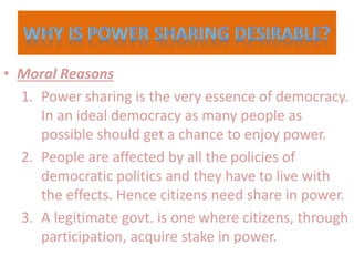 • Moral Reasons
1. Power sharing is the very essence of democracy.
In an ideal democracy as many people as
possible should get a chance to enjoy power.
2. People are affected by all the policies of
democratic politics and they have to live with
the effects. Hence citizens need share in power.
3. A legitimate govt. is one where citizens, through
participation, acquire stake in power.
 