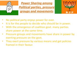 Power Sharing among
Political parties, pressure
groups and movements
• No political party enjoys power for ever.
• It is for the people to decide who should be in power.
• With the emergence of coalition govt. many parties
share power at the same time.
• Pressure groups and movements have share in power by
exerting pressure on the govt.
• They exert pressure by various means and get policies
framed in their favour.
 